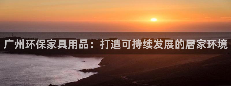 杏耀平台怎么注册：广州环保家具用品：打造可持续发展的居家环境