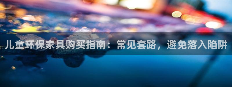 杏耀平台线路：儿童环保家具购买指南：常见套路，避免落入陷阱